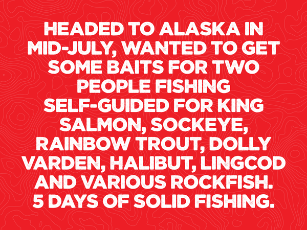 Headed to Alaska in mid-July, wanted to get some baits for two people fishing self-guided for King Salmon, Sockeye, Rainbow trout, dolly varden, Halibut, Lingcod and various rockfish. 5 days of solid fishing.